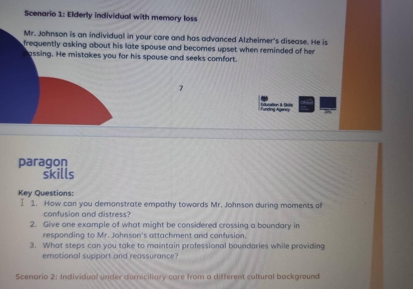 Scenario 1: Elderly individual with memory loss 
Mr. Johnson is an individual in your care and has advanced Alzheimer's disease. He is 
frequently asking about his late spouse and becomes upset when reminded of her 
passing. He mistakes you for his spouse and seeks comfort. 
Education & Skills Ofstec 
Funding Agency 
paragon 
skills 
Key Questions: 
I 1. How can you demonstrate empathy towards Mr. Johnson during moments of 
confusion and distress? 
2. Give one example of what might be considered crossing a boundary in 
responding to Mr. Johnson's attachment and confusion. 
3. What steps can you take to maintain professional boundaries while providing 
emotional support and reassurance? 
Scenario 2: Individual under domiciliary care from a different cultural background