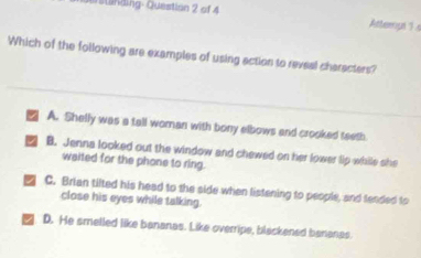 un i g - Question 2 of 4 
Attempt 1 s
Which of the following are examples of using action to reveal characters?
A. Shelly was a tall woman with bony elbows and crooked teeth
B. Jenna looked out the window and chewed on her lower lip while she
waited for the phone to ring.
C. Brian tilted his head to the side when listening to people, and tended to
close his eyes while talking.
D. He smelled like bananas. Like overripe, blackened bananas.