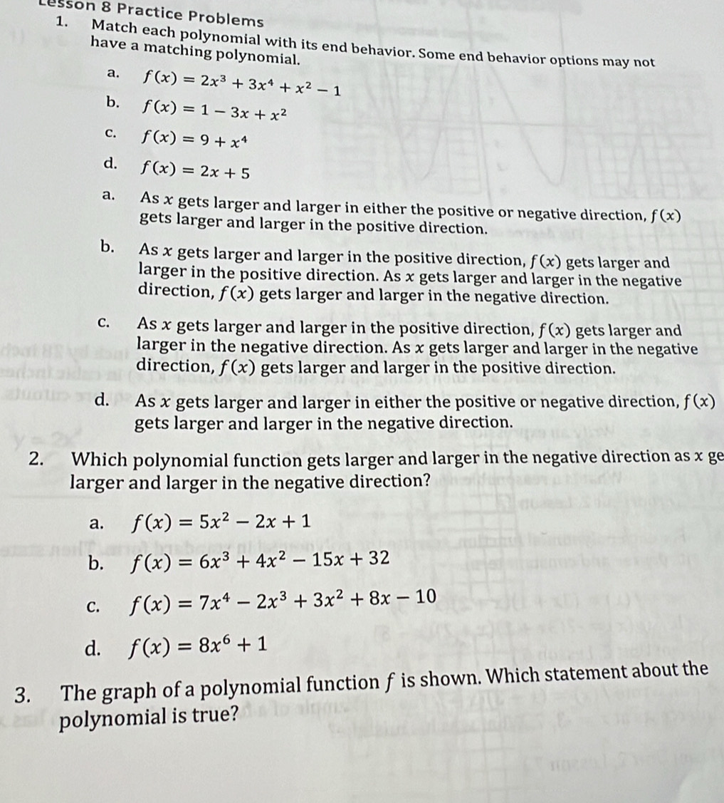 Lesson 8 Practice Problems
1. Match each polynomial with its end behavior. Some end behavior options may not
have a matching polynomial.
a. f(x)=2x^3+3x^4+x^2-1
b. f(x)=1-3x+x^2
c. f(x)=9+x^4
d. f(x)=2x+5
a. As x gets larger and larger in either the positive or negative direction, f(x)
gets larger and larger in the positive direction.
b. As x gets larger and larger in the positive direction, f(x) gets larger and
larger in the positive direction. As x gets larger and larger in the negative
direction, f(x) gets larger and larger in the negative direction.
c. As x gets larger and larger in the positive direction, f(x) gets larger and
larger in the negative direction. As x gets larger and larger in the negative
direction, f(x) gets larger and larger in the positive direction.
d. As x gets larger and larger in either the positive or negative direction, f(x)
gets larger and larger in the negative direction.
2. Which polynomial function gets larger and larger in the negative direction as x ge
larger and larger in the negative direction?
a. f(x)=5x^2-2x+1
b. f(x)=6x^3+4x^2-15x+32
C. f(x)=7x^4-2x^3+3x^2+8x-10
d. f(x)=8x^6+1
3. The graph of a polynomial function f is shown. Which statement about the
polynomial is true?