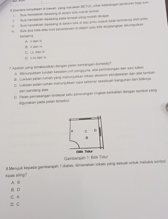 Diantara kenyataan di bawah, yang manakah BETUL untuk keterangan peraturan bagi suis
i. Suis hendaklah dipasang di dalam bilik mandi tandas
ii. Suis hendaklah dipasang pada tempat yang mudah dicapai
iii. Suis hendaklah dipasang di dalam bilik di tepi pintu masuk,tidak terlindung oleh pintu
iv. Suis dua hala atau suis perantaraan di dalam satu bilik dicadangkan dikumpulkan
bersama
A. ii dan iii
B. ii dan iv
C. i,ii, dan iii
D. ii,iiii dan iv
7.Apakah yang dimaksudkan dengan pelan bentangan domestic?
A. Menunjukkan turutan kawalan,unit pengguna, alat perlindungan dan saiz kabel
B. Lukisan pelan rumah yang menunjukkan lokasi aksesori pendawaian dan alat tambah
C. Lukisan pelan rumah menunjukkan rupa sebenar sesebuah bangunan dan biliknya
dari pandang atas
D. Pelan pemasangan terdapat satu penerangan ringkas berkaitan dengan symbol yang
digunakan pada pelan tersebut
Gambarajah 1: Bilik Tidur
8.Merujuk kepada gambarajah 1 diatas, dimanakan lokasi yang sesuai untuk melukis simbol
kipas siling?
A. B
B. D
C. A
D. C