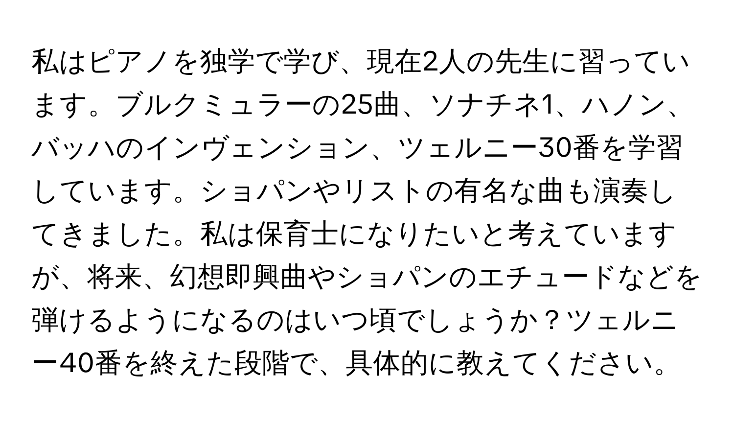 私はピアノを独学で学び、現在2人の先生に習っています。ブルクミュラーの25曲、ソナチネ1、ハノン、バッハのインヴェンション、ツェルニー30番を学習しています。ショパンやリストの有名な曲も演奏してきました。私は保育士になりたいと考えていますが、将来、幻想即興曲やショパンのエチュードなどを弾けるようになるのはいつ頃でしょうか？ツェルニー40番を終えた段階で、具体的に教えてください。