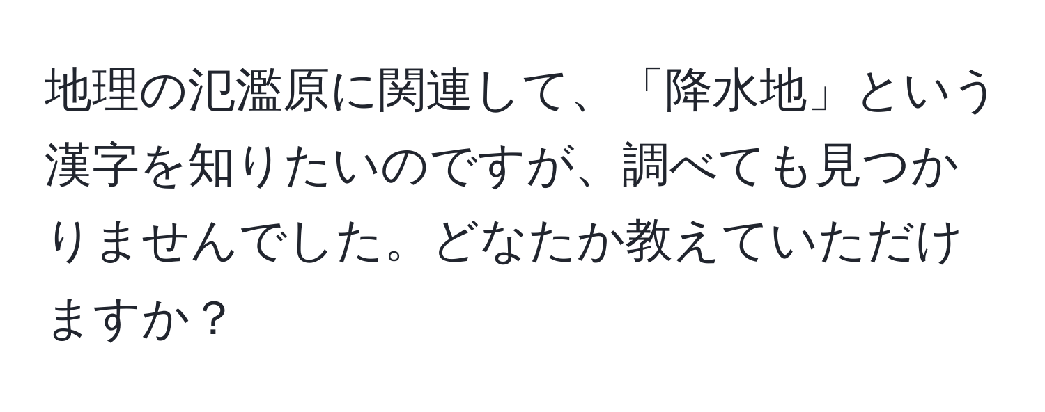 地理の氾濫原に関連して、「降水地」という漢字を知りたいのですが、調べても見つかりませんでした。どなたか教えていただけますか？