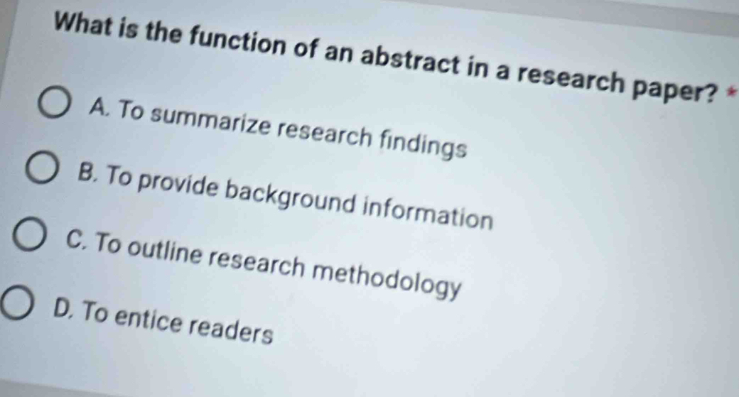 What is the function of an abstract in a research paper? *
A. To summarize research findings
B. To provide background information
C. To outline research methodology
D. To entice readers