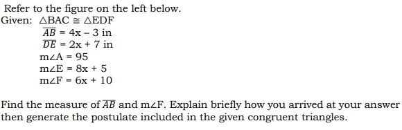 Refer to the figure on the left below. 
Given: △ BAC≌ △ EDF
overline AB=4x-3in
overline DE=2x+7in
m∠ A=95
m∠ E=8x+5
m∠ F=6x+10
Find the measure of overline AB and m∠ F. Explain briefly how you arrived at your answer 
then generate the postulate included in the given congruent triangles.
