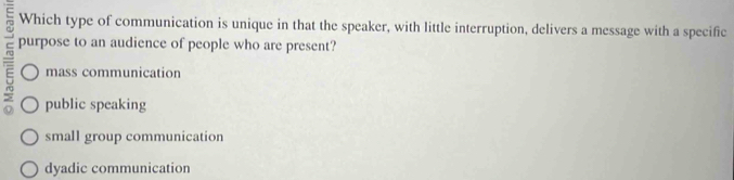 Which type of communication is unique in that the speaker, with little interruption, delivers a message with a specific
purpose to an audience of people who are present?
mass communication
public speaking
small group communication
dyadic communication