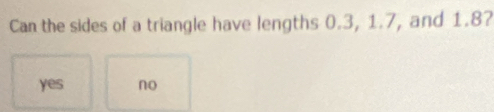 Can the sides of a triangle have lengths 0.3, 1.7, and 1.8?
yes no