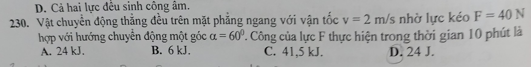 D. Cả hai lực đều sinh công âm.
230. Vật chuyển động thẳng đều trên mặt phẳng ngang với vận tốc v=2m/s nhờ lực kéo F=40N
hợp với hướng chuyền động một góc alpha =60°. Công của lực F thực hiện trong thời gian 10 phút là
A. 24 kJ. B. 6 kJ. C. 41,5 kJ. D. 24 J.