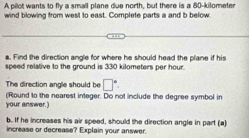 A pilot wants to fly a small plane due north, but there is a 80-kilometer
wind blowing from west to east. Complete parts a and b below. 
a. Find the direction angle for where he should head the plane if his 
speed relative to the ground is 330 kilometers per hour. 
The direction angle should be □°. 
(Round to the nearest integer. Do not include the degree symbol in 
your answer.) 
b. If he increases his air speed, should the direction angle in part (a) 
increase or decrease? Explain your answer.