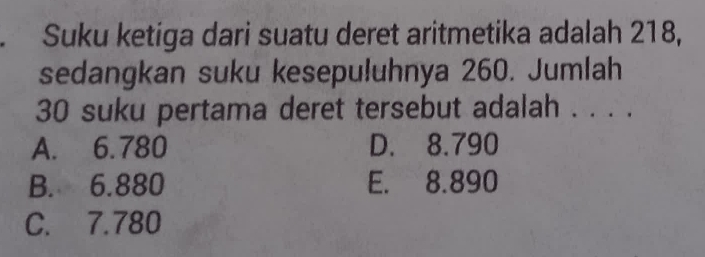 Suku ketiga dari suatu deret aritmetika adalah 218,
sedangkan suku kesepuluhnya 260. Jumlah
30 suku pertama deret tersebut adalah . . . .
A. 6.780 D. 8.790
B. 6.880 E. 8.890
C. 7.780