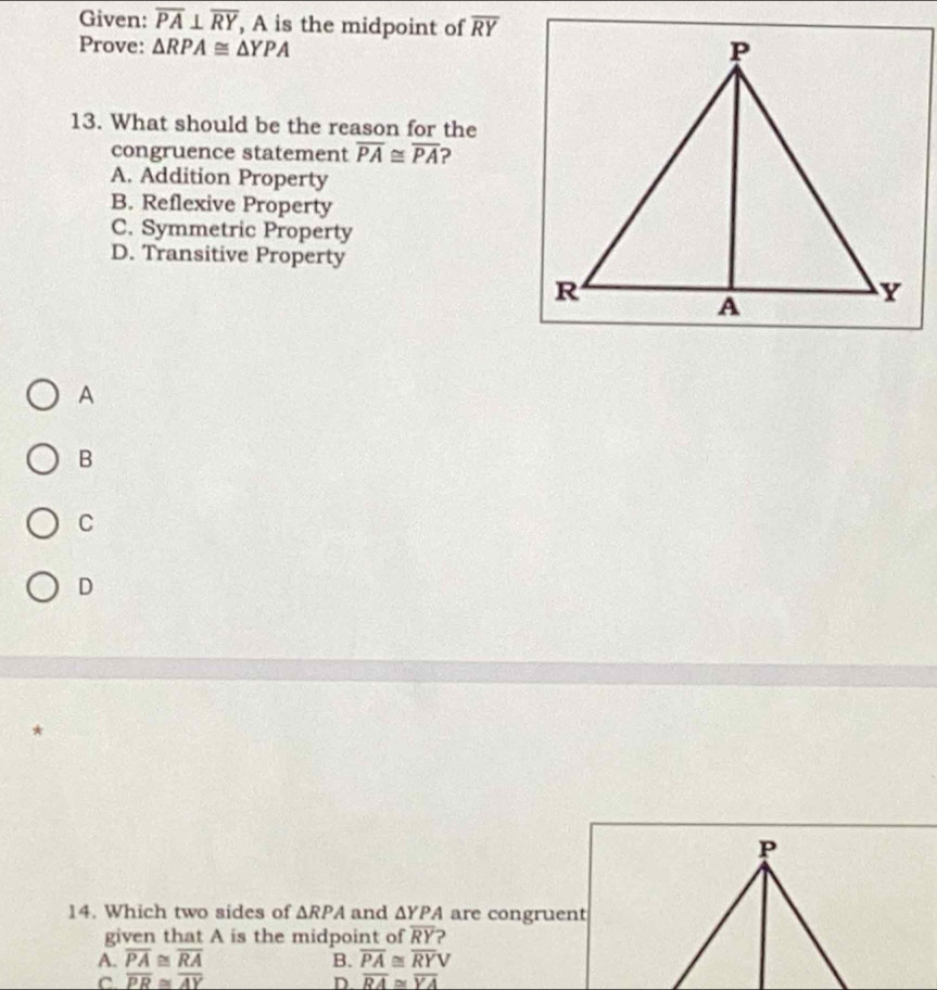 Given: overline PA⊥ overline RY , A is the midpoint of overline RY
Prove: △ RPA≌ △ YPA
13. What should be the reason for the
congruence statement overline PA≌ overline PA ?
A. Addition Property
B. Reflexive Property
C. Symmetric Property
D. Transitive Property
A
B
C
D
*
14. Which two sides of △ RPA and △ YPA are congruent
given that A is the midpoint of overline RY ?
A. overline PA≌ overline RA B. overline PA≌ overline RYV
C overline PR≌ overline AY
D. overline RA≌ overline YA