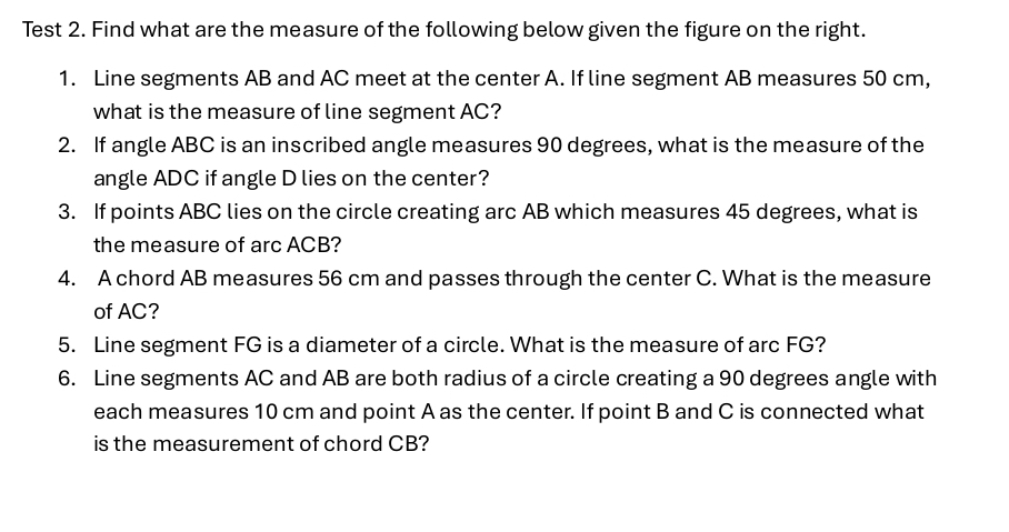 Test 2. Find what are the measure of the following below given the figure on the right. 
1. Line segments AB and AC meet at the center A. If line segment AB measures 50 cm, 
what is the measure of line segment AC? 
2. If angle ABC is an inscribed angle measures 90 degrees, what is the measure of the 
angle ADC if angle D lies on the center? 
3. If points ABC lies on the circle creating arc AB which measures 45 degrees, what is 
the measure of arc ACB? 
4. A chord AB measures 56 cm and passes through the center C. What is the measure 
of AC? 
5. Line segment FG is a diameter of a circle. What is the measure of arc FG? 
6. Line segments AC and AB are both radius of a circle creating a 90 degrees angle with 
each measures 10 cm and point A as the center. If point B and C is connected what 
is the measurement of chord CB?