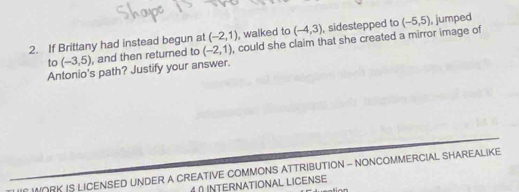 If Brittany had instead begun at (-2,1) , walked to (-4,3) , sidestepped to (-5,5) , jumped 
to (-3,5) , and then returned to (-2,1) , could she claim that she created a mirror image of 
Antonio's path? Justify your answer. 
ORK IS LICENSED UNDER A CREATIVE COMMONS ATTRIBUTION - NONCOMMERCIAL SHAREALIKE 
0 INTERNATIONAL LICENSE