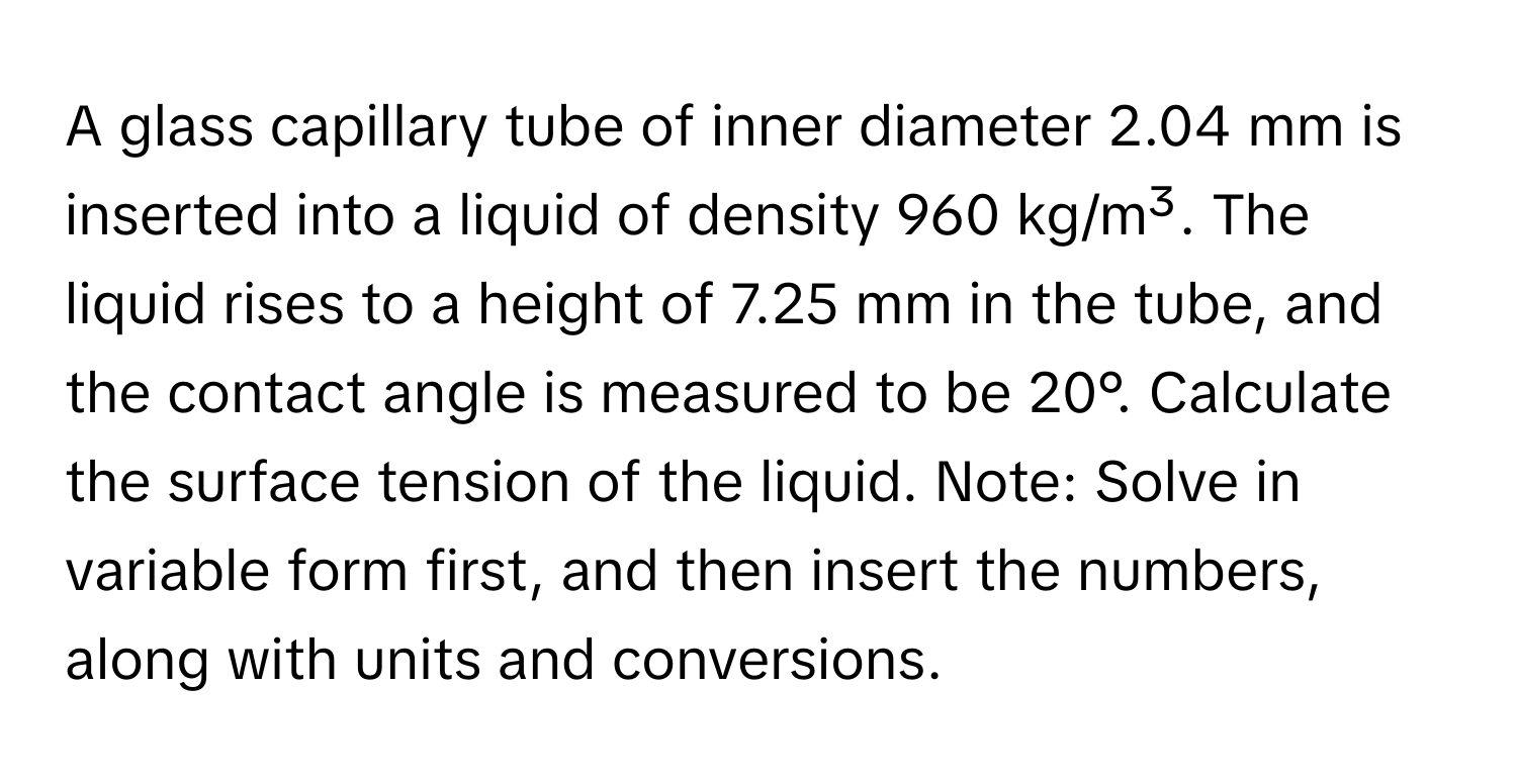 A glass capillary tube of inner diameter 2.04 mm is inserted into a liquid of density 960 kg/m³. The liquid rises to a height of 7.25 mm in the tube, and the contact angle is measured to be 20°. Calculate the surface tension of the liquid. Note: Solve in variable form first, and then insert the numbers, along with units and conversions.