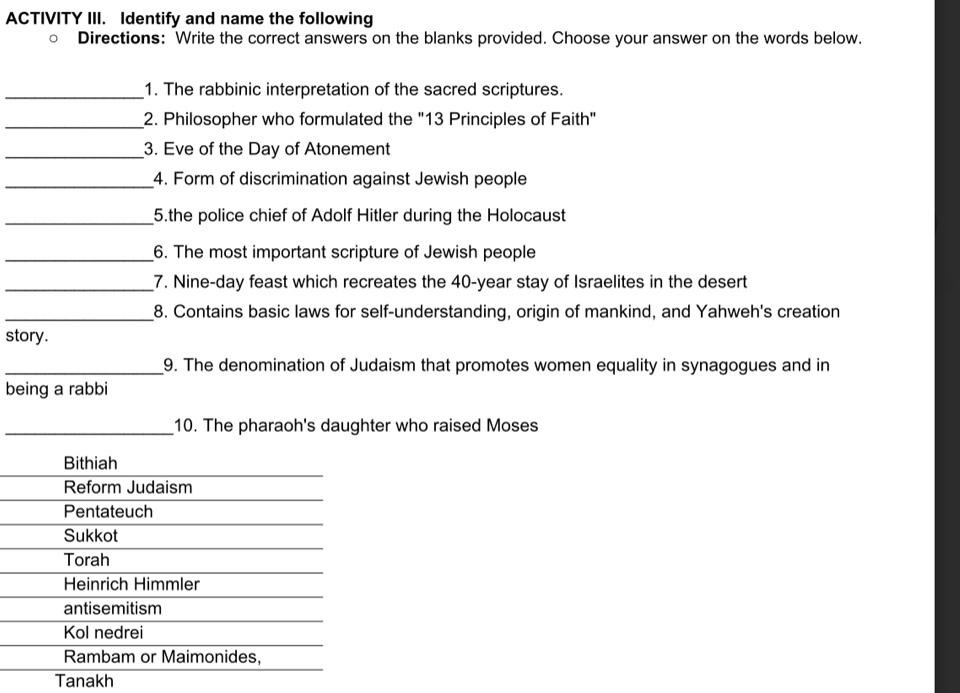 ACTIVITY III. Identify and name the following 
Directions: Write the correct answers on the blanks provided. Choose your answer on the words below. 
_1. The rabbinic interpretation of the sacred scriptures. 
_2. Philosopher who formulated the "13 Principles of Faith" 
_3. Eve of the Day of Atonement 
_4. Form of discrimination against Jewish people 
_5.the police chief of Adolf Hitler during the Holocaust 
_6. The most important scripture of Jewish people 
_7. Nine-day feast which recreates the 40-year stay of Israelites in the desert 
_8. Contains basic laws for self-understanding, origin of mankind, and Yahweh's creation 
story. 
_9. The denomination of Judaism that promotes women equality in synagogues and in 
being a rabbi 
_10. The pharaoh's daughter who raised Moses 
Tanakh