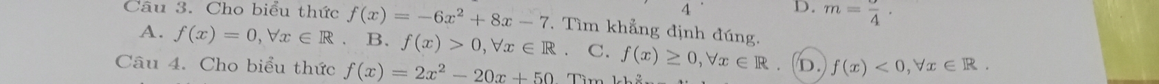 4
D. m=frac 4· 
Câu 3. Cho biểu thức f(x)=-6x^2+8x-7. Tìm khẳng định đúng.
A. f(x)=0, forall x∈ R 、 B. f(x)>0, forall x∈ R C. f(x)≥ 0, forall x∈ R. D. f(x)<0</tex>, forall x∈ R. 
Câu 4. Cho biểu thức f(x)=2x^2-20x+50 Tìm