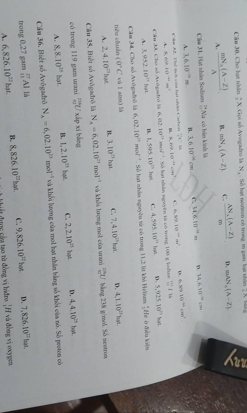 Cho hạt nhân  lambda /2 X. Gọi shat o Avogadro là N_A. Số hạt neutron có trong m gam hạt nhân ∠ X bằng
a
A. frac mN_A(A-Z)A. B. mN_A(A-Z). C. frac AN_A(A-Z)m. D. mAN_A(A-Z).
Câu 31. Hạt nhân Sodium _(11)^(24)Na có bán kinh là
A. 3,6.10^(-16)m. B. 3,6.10^(-16)cm. C. 34,6.10^(-16)m. D. 34,6.10^(-16)cm.
Câu 32. Thể tích của hạt nhân Carbon  12/6 C1A
A. 8,69.10^(-44)m^3.
B. 8,69.10^(-44)cm^3. C. 6,89.10^(-44)m^3. D. 6,89.10^(-44)cm^3.
Câu 33. Cho số Avôgađrô là 6,02.10^(23)mol^(-1). Số hạt nhân nguyên tử có trong 100 g lodine _(52)^(131)Ili
A. 3,952.10^(23)hat. B. 1,595.10^(23)hat. C. 4,595.10^(23)hat. D. 5,925.10^(23)h
t.
Câu 34. Cho số Avôgađrô là 6,02.10^(23)mol^(-1). Số hạt nhân nguyên tử có trong 11,2 lit khí Helium  4/2  He ở điều kiện
tiêu chuẩn (0°C và l atm) là
A. 2,4.10^(23)hat. B. 3.10^(23)ha t C. 7,4.10^(23)hat. D. 4,1.10^(23)hat.
Câu 35. Biết số Avôgađrô là N_A=6,02.10^(23)mol^(-1) và khối lượng mol của urani _(92)^(238)U bằng 238 g/mol. Số neutron
có trong 119 gam urani _(92)^(238)U xấp xi bằng
A. 8,8.10^(25)hat. B. 1,2.10^(25)hat. C. 2,2.10^(25)hat. D. 4,4.10^(25)hat.
Câu 36. Biết số Avôgađrô N_A=6,02.10^(23)mol^(-1) và khối lượng của mol hạt nhân bằng số khối của nó. Số proton có
trong 0,27 gam _(13)^(27)Al là
A. 6,826.10^(22)hat. B. 8,826.10^(22)hat. C. 9,826.10^(22)hat. D. 7,826.10^(22)hat.
it được cấu tạo từ đồng vị hiđro _1^1F I và đồng vị oxygen