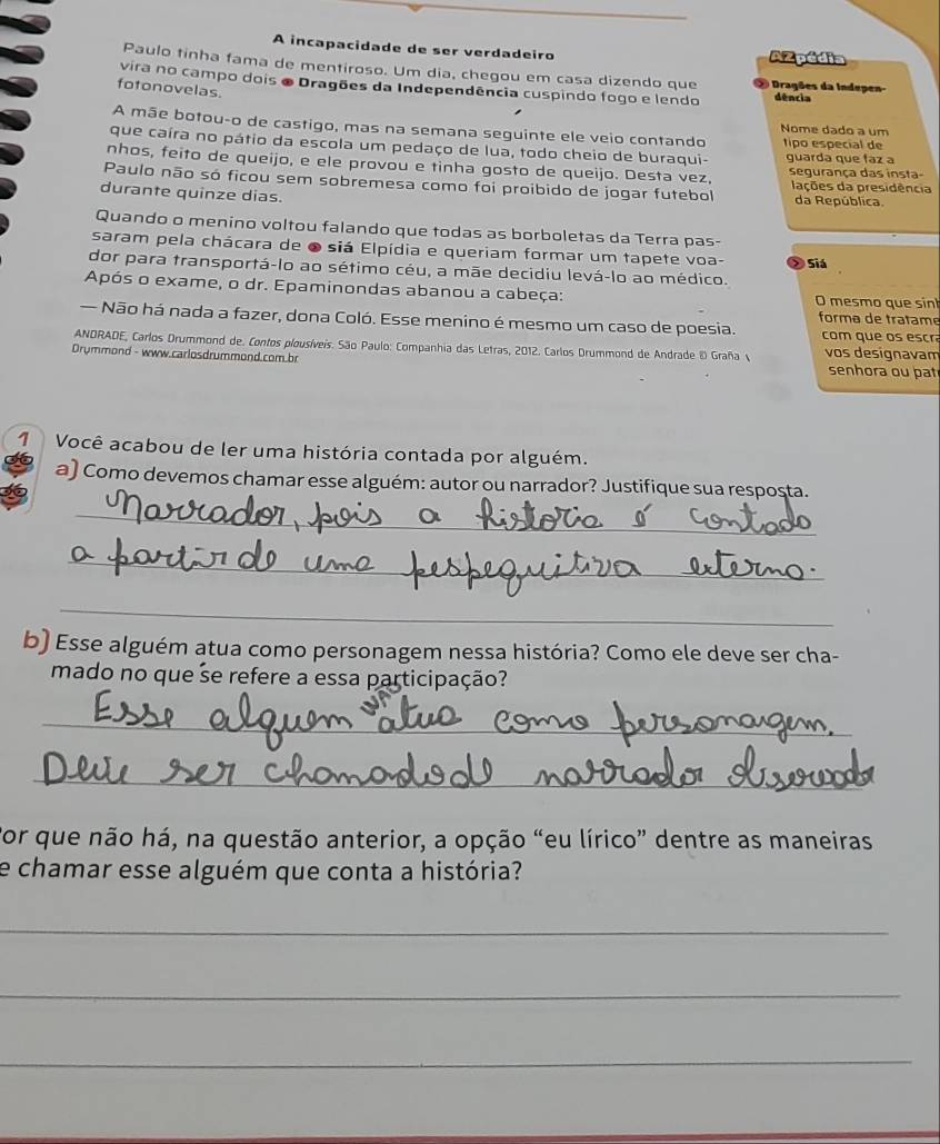 A incapacidade de ser verdadeiro AZpédia
Paulo tinha fama de mentiroso. Um dia, chegou em casa dizendo que ② Dragões da Indepen-
vira no campo dois o Dragões da Independência cuspindo fogo e lendo dência
fotonovelas.
A mãe botou-o de castigo, mas na semana seguinte ele veio contando Nome dado a um tipo especial de
que caíra no pátio da escola um pedaço de lua, todo cheio de buraqui- guarda que faz a
nhos, feito de queijo, e ele provou e tinha gosto de queijo. Desta vez, segurança das insta-
Paulo não só ficou sem sobremesa como foi proibido de jogar futebol lações da presidência
durante quinze dias. da República
Quando o menino voltou falando que todas as borboletas da Terra pas-
saram pela chácara de o siá Elpídia e queriam formar um tapete voa-
dor para transportá-lo ao sétimo céu, a mãe decidiu levá-lo ao médico. > Siá
Após o exame, o dr. Epaminondas abanou a cabeça: O mesmo que sin
forma de tratame
— Não há nada a fazer, dona Coló. Esse menino é mesmo um caso de poesia. com que os escr
ANDRADE, Carlos Drummond de. Contos plousíveis. São Paulo: Companhia das Letras, 2012. Carlos Drummond de Andrade & Graña vos designavam
Drymmond - www.carlosdrummond.com.br senhora ou pat
1  Você acabou de ler uma história contada por alguém.
a) Como devemos chamar esse alguém: autor ou narrador? Justifique sua respoșta.
_
_
_
b) Esse alguém atua como personagem nessa história? Como ele deve ser cha-
mado no que se refere a essa participação?
_
_
Por que não há, na questão anterior, a opção “eu lírico” dentre as maneiras
e chamar esse alguém que conta a história?
_
_
_