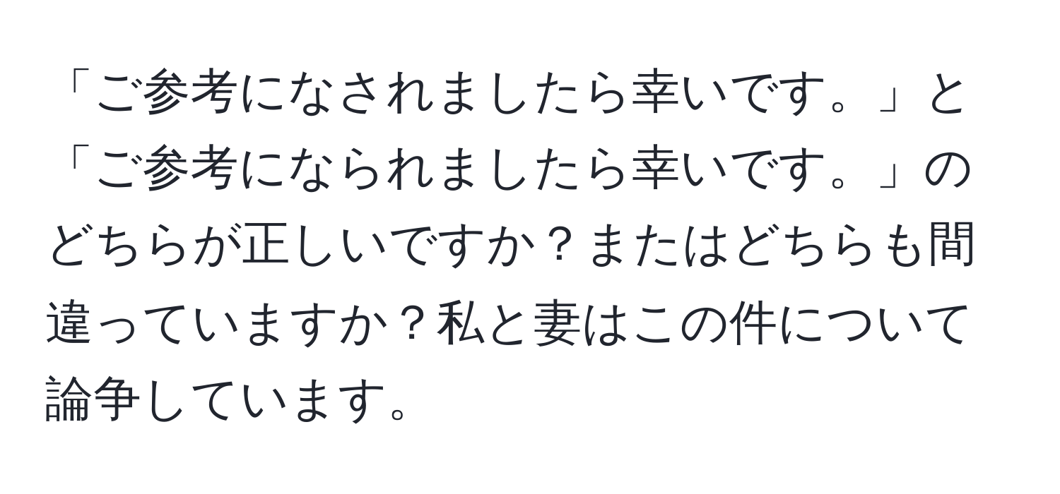 「ご参考になされましたら幸いです。」と「ご参考になられましたら幸いです。」のどちらが正しいですか？またはどちらも間違っていますか？私と妻はこの件について論争しています。