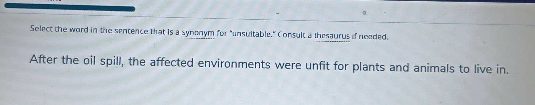 Select the word in the sentence that is a synonym for “unsuitable.” Consult a thesaurus if needed. 
After the oil spill, the affected environments were unfit for plants and animals to live in.