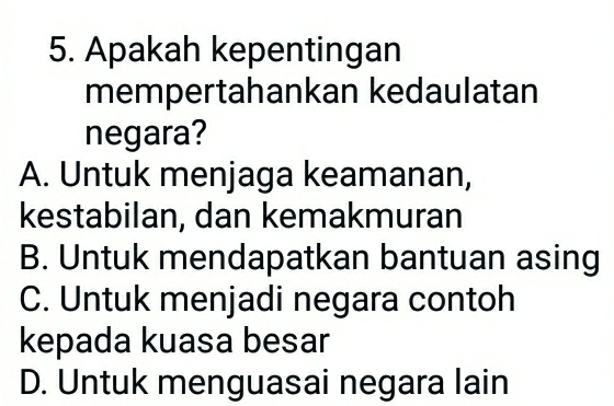 Apakah kepentingan
mempertahankan kedaulatan
negara?
A. Untuk menjaga keamanan,
kestabilan, dan kemakmuran
B. Untuk mendapatkan bantuan asing
C. Untuk menjadi negara contoh
kepada kuasa besar
D. Untuk menguasai negara lain