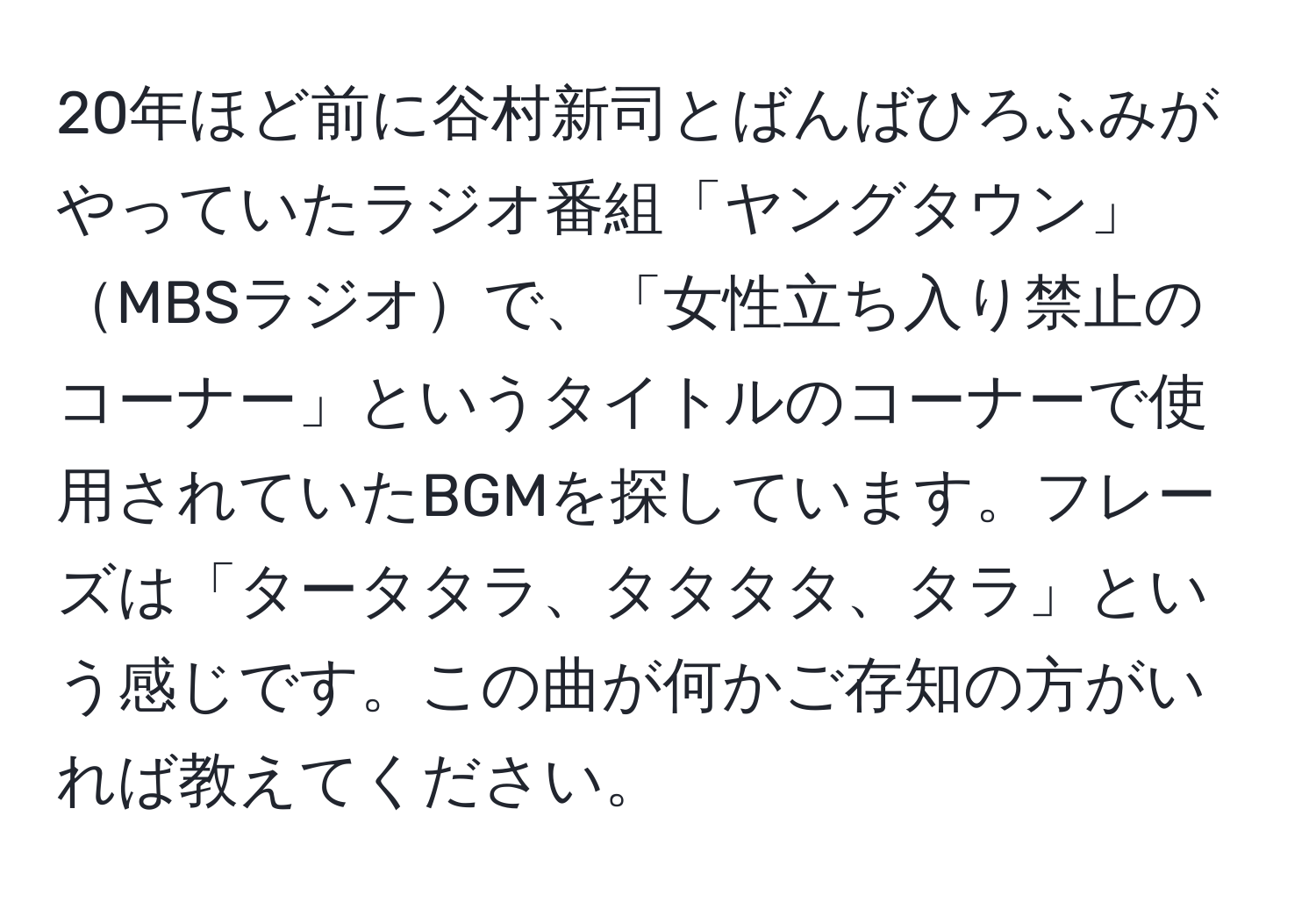 20年ほど前に谷村新司とばんばひろふみがやっていたラジオ番組「ヤングタウン」MBSラジオで、「女性立ち入り禁止のコーナー」というタイトルのコーナーで使用されていたBGMを探しています。フレーズは「タータタラ、タタタタ、タラ」という感じです。この曲が何かご存知の方がいれば教えてください。