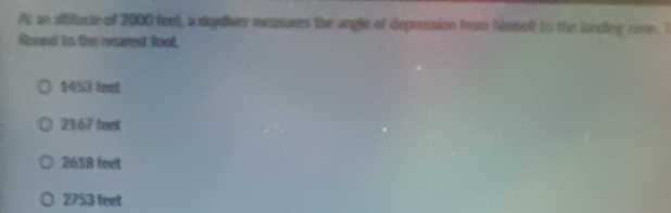 7e an altitude of 2000 feel, a skydiver measures the angle of depression from himself to the landing rone. I
Round to the nearest foot.
1453 teet
2167 feet
2618 feet
2753 feet