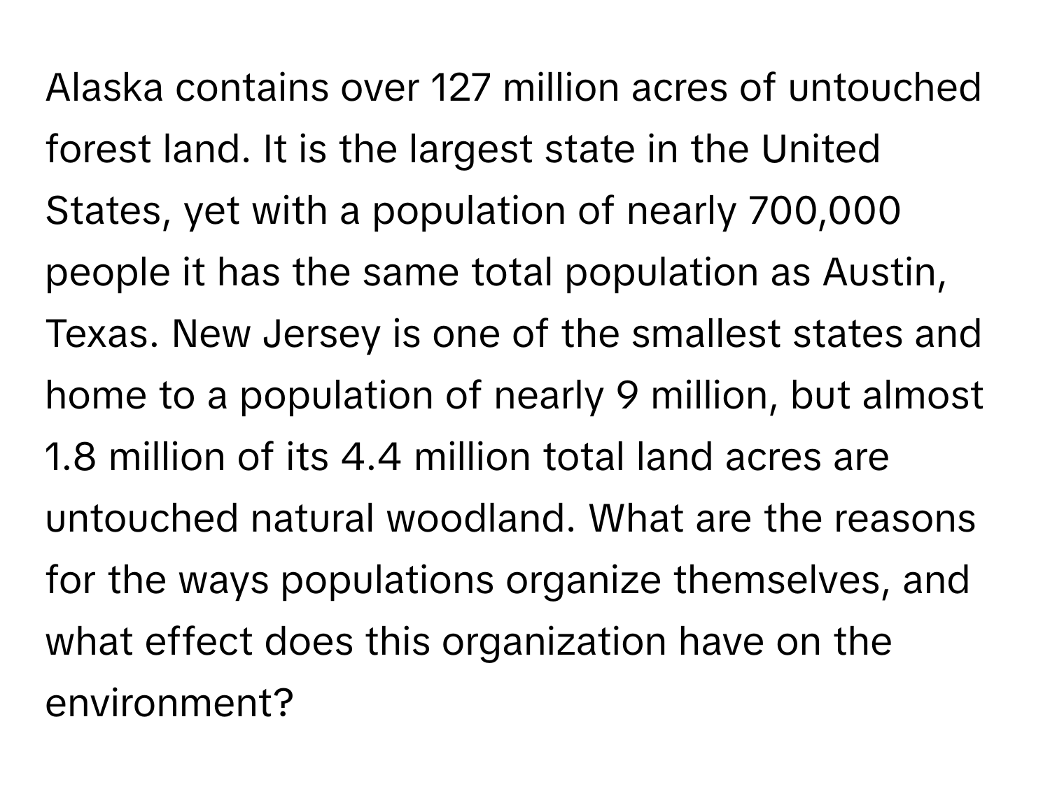 Alaska contains over 127 million acres of untouched forest land. It is the largest state in the United States, yet with a population of nearly 700,000 people it has the same total population as Austin, Texas. New Jersey is one of the smallest states and home to a population of nearly 9 million, but almost 1.8 million of its 4.4 million total land acres are untouched natural woodland. What are the reasons for the ways populations organize themselves, and what effect does this organization have on the environment?