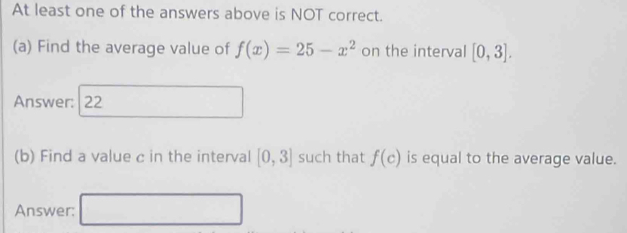 At least one of the answers above is NOT correct. 
(a) Find the average value of f(x)=25-x^2 on the interval [0,3]. 
Answer: 22 
(b) Find a value c in the interval [0,3] such that f(c) is equal to the average value. 
Answer: □