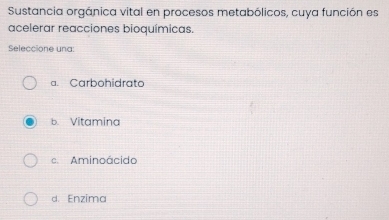 Sustancia orgánica vital en procesos metabólicos, cuya función es
acelerar reacciones bioquímicas.
Seleccione una:
a. Carbohidrato
b. Vitamina
e Aminoácido
d. Enzima