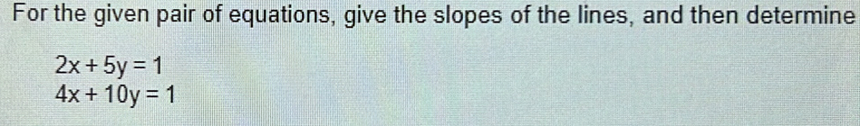 For the given pair of equations, give the slopes of the lines, and then determine
2x+5y=1
4x+10y=1