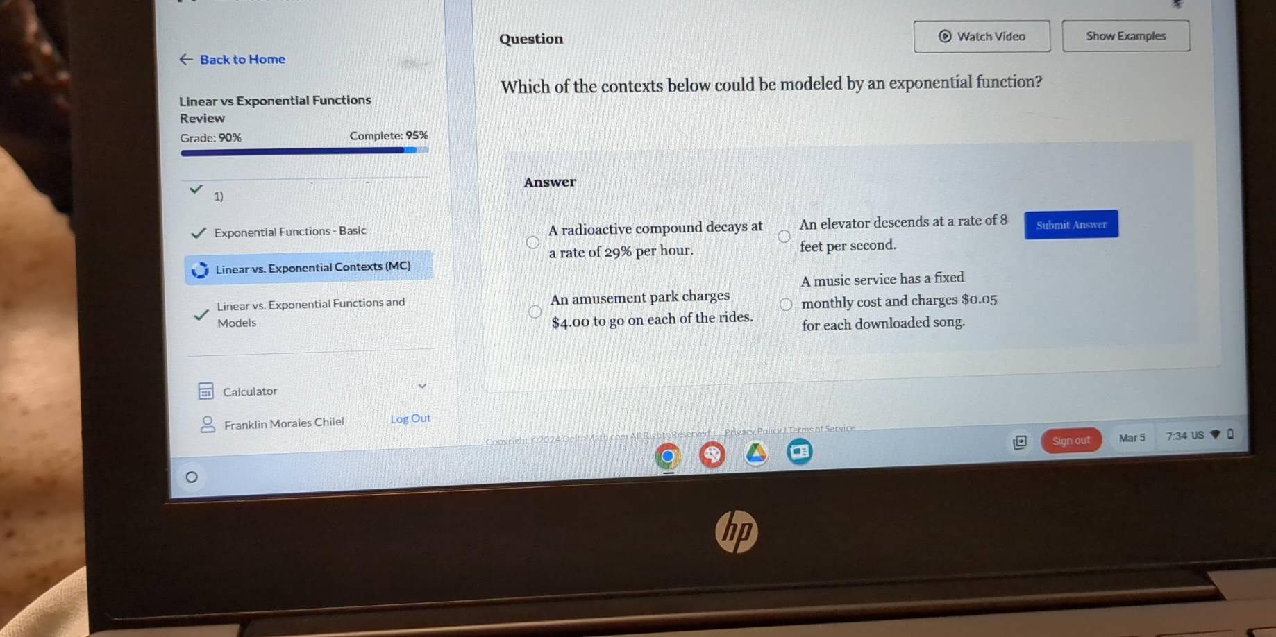 Question Watch Video Show Examples
← Back to Home
Which of the contexts below could be modeled by an exponential function?
Linear vs Exponential Functions
Review
Grade: 90% Complete: 95%
Answer
1)
Exponential Functions - Basic A radioactive compound decays at An elevator descends at a rate of 8 Submit Answer
a rate of 29% per hour. feet per second.
Linear vs. Exponential Contexts (MC)
A music service has a fixed
Linear vs. Exponential Functions and An amusement park charges monthly cost and charges $0.05
Models
$4.00 to go on each of the rides. for each downloaded song.
Calculator
Franklin Morales Chilel Log Out
Sign out Mar 5 7:34 US