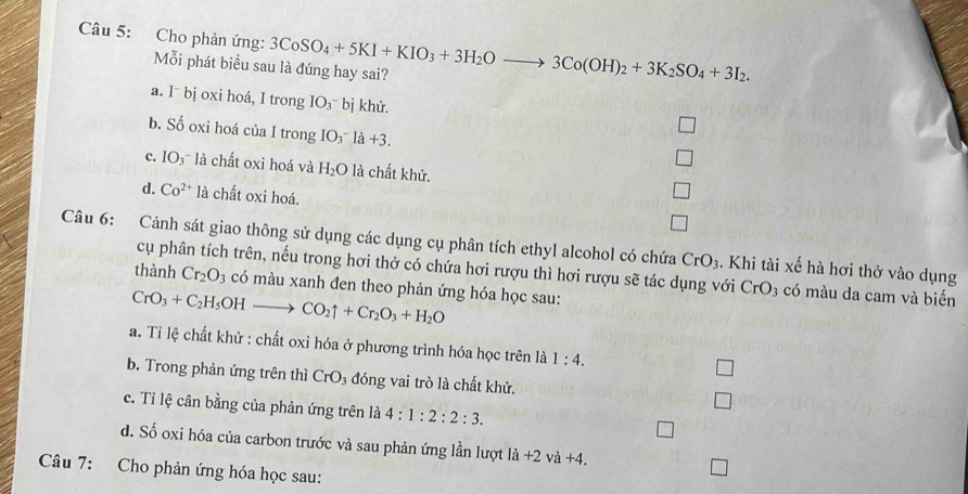 Cho phản ứng: 3CoSO_4+5KI+KIO_3+3H_2Oto 3Co(OH)_2+3K_2SO_4+3I_2. 
Mỗi phát biểu sau là đúng hay sai?
a. I¯ bj oxi hoá, I trong IO_3^(-bi khử.
b. Số oxi hoá của I trong IO_3^-la+3.
c. IO_3)^- * là chất oxi hoá và H_2O là chất khử.
d. Co^(2+)la chất oxi hoá.
Câu 6: Cảnh sát giao thông sử dụng các dụng cụ phân tích ethyl alcohol có chứa CrO_3. Khi tài xế hà hơi thở vào dụng
cụ phân tích trên, nếu trong hơi thở có chứa hơi rượu thì hơi rượu sẽ tác dụng với CrO_3 có màu da cam và biến
thành Cr_2O_3 có màu xanh đen theo phản ứng hóa học sau:
CrO_3+C_2H_5OHto CO_2uparrow +Cr_2O_3+H_2O
a. Ti lệ chất khử : chất oxi hóa ở phương trình hóa học trên là 1:4.
b. Trong phản ứng trên thì CrO_3 đóng vai trò là chất khử.
c. Ti lệ cân bằng của phản ứng trên là 4:1:2:2:3.
d. Số oxi hóa của carbon trước và sau phản ứng lần lượt la+2va+4. 
Câu 7: Cho phản ứng hóa học sau: