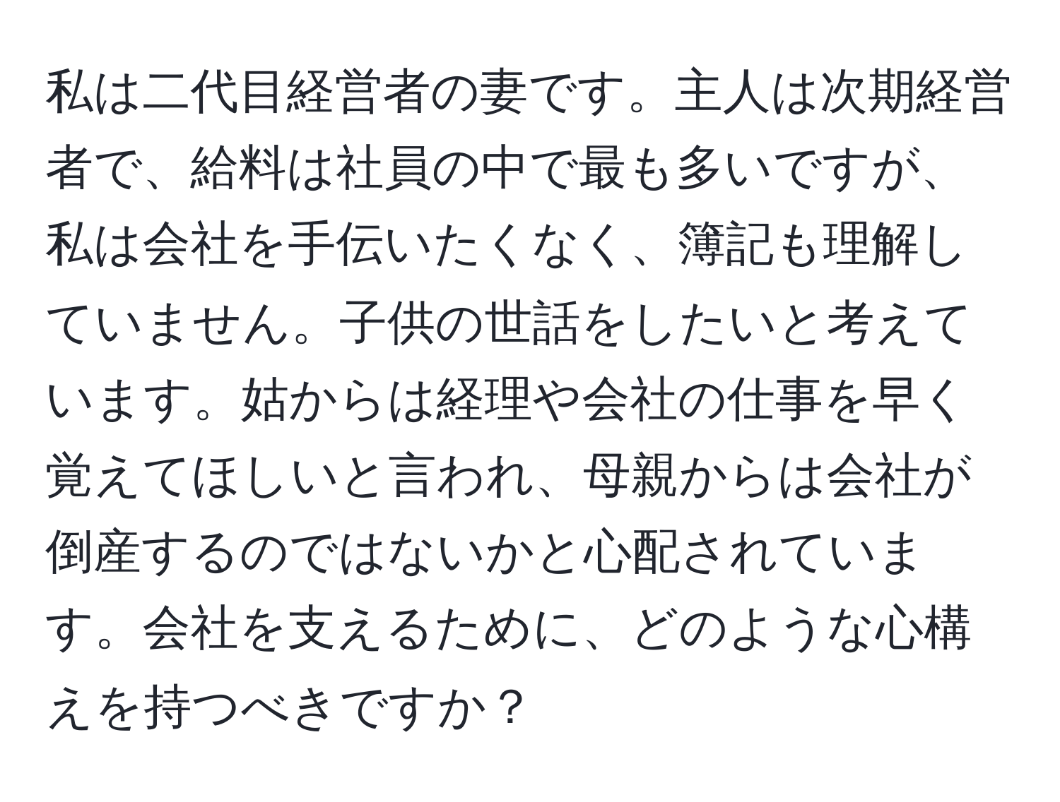 私は二代目経営者の妻です。主人は次期経営者で、給料は社員の中で最も多いですが、私は会社を手伝いたくなく、簿記も理解していません。子供の世話をしたいと考えています。姑からは経理や会社の仕事を早く覚えてほしいと言われ、母親からは会社が倒産するのではないかと心配されています。会社を支えるために、どのような心構えを持つべきですか？