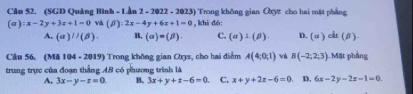 (SGD Quảng Bình - Lần 2 - 2022 - 2023) Trong không gian Oxyz cho hai mặt phẳng
(a); x-2y+3z+1=0 và (B); 2x-4y+6z+1=0 , khi dó:
A. (alpha )//(beta ). B. (alpha )=(beta ). C. (alpha )⊥ (beta ). D. (a) cất (β).
Câu 56. (Mã 104 - 2019) Trong không gian Oxyz, cho hai điểm A(4;0;1) wà B(-2;2;3). Mặt phầng
trung trực của đoạn thẳng AB có phương trình là
A. 3x-y-z=0. B. 3x+y+z-6=0. C. x+y+2z-6=0. D, 6x-2y-2z-1=0.