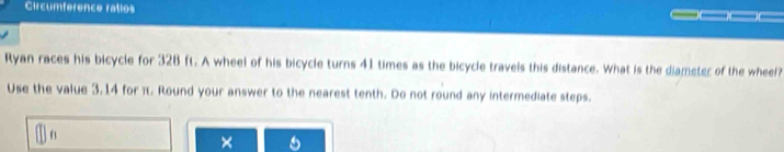 Circumference ratios 
Ryan races his bicycle for 328 ft. A wheel of his bicycle turns 41 times as the bicycle travels this distance. What is the diameter of the wheel? 
Use the value 3.14 for π. Round your answer to the nearest tenth. Do not round any intermediate steps.