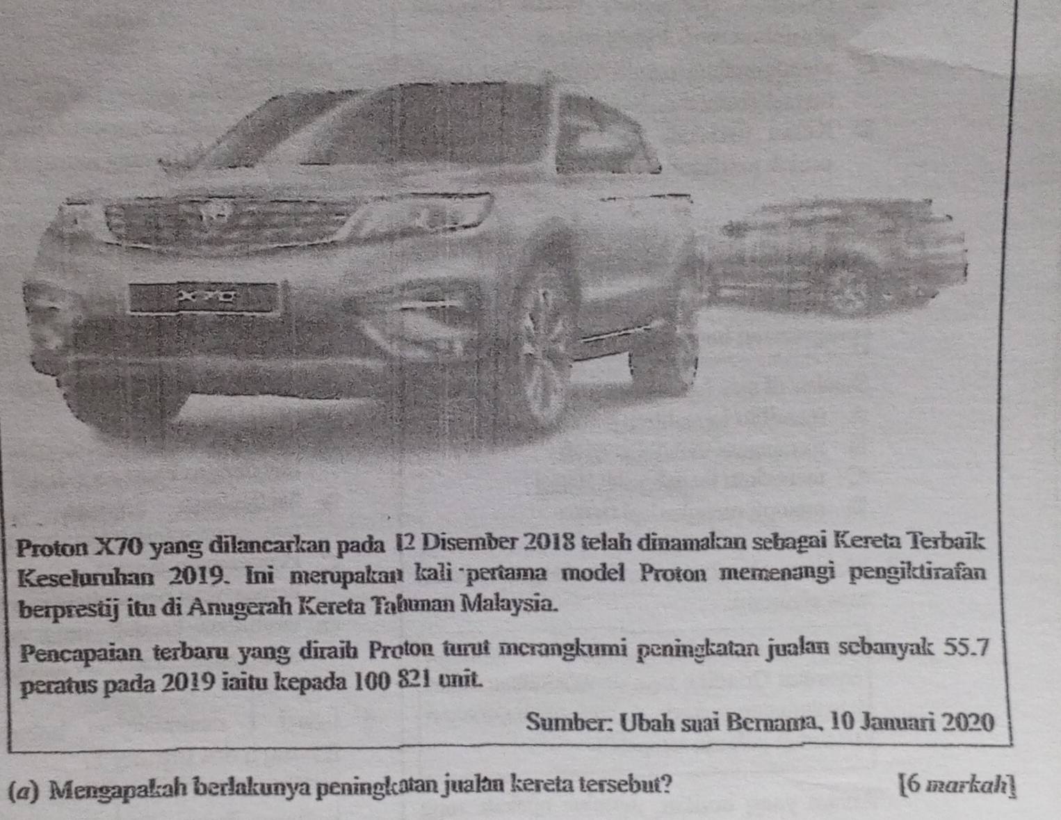 Proton X70 yang dilancarkan pada I2 Disember 2018 telah dinamakan sebagai Kereta Terbaik 
Keseluruhan 2019. Ini merupakan kali·pertama model Proton memenangi pengiktirafan 
berprestij itu di Anugerah Kereta Tahuman Malaysia. 
Pencapaian terbaru yang diraih Proton turut mcrangkumi peningkatan jualan sebanyak 55.7
peratus pada 2019 iaitu kepada 100 821 unit. 
Sumber: Ubah suai Bernama, 10 Januari 2020 
(4) Mengapakah berlakunya peningkatan jualan kereta tersebut? [6 markah]