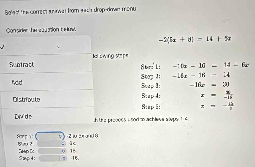 Select the correct answer from each drop-down menu. 
Consider the equation below.
-2(5x+8)=14+6x
following steps. 
Subtract -10x-16=14+6x
Step 1: 
Step 2: -16x-16=14
Add 
Step 3: -16x=30
Distribute 
Step 4: x= 30/-16 
Step 5: x=- 15/8 
Divide 
.h the process used to achieve steps 1-4. 
Step 1: 。 -2 to 5x and 8. 
Step 2: ○ 6x. 
Step 3 : 16. 
Step 4 : -16.