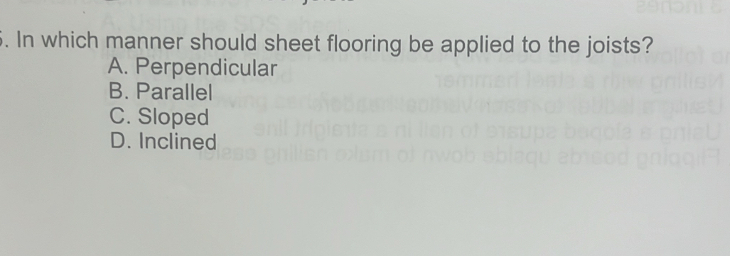 In which manner should sheet flooring be applied to the joists?
A. Perpendicular
B. Parallel
C. Sloped
D. Inclined