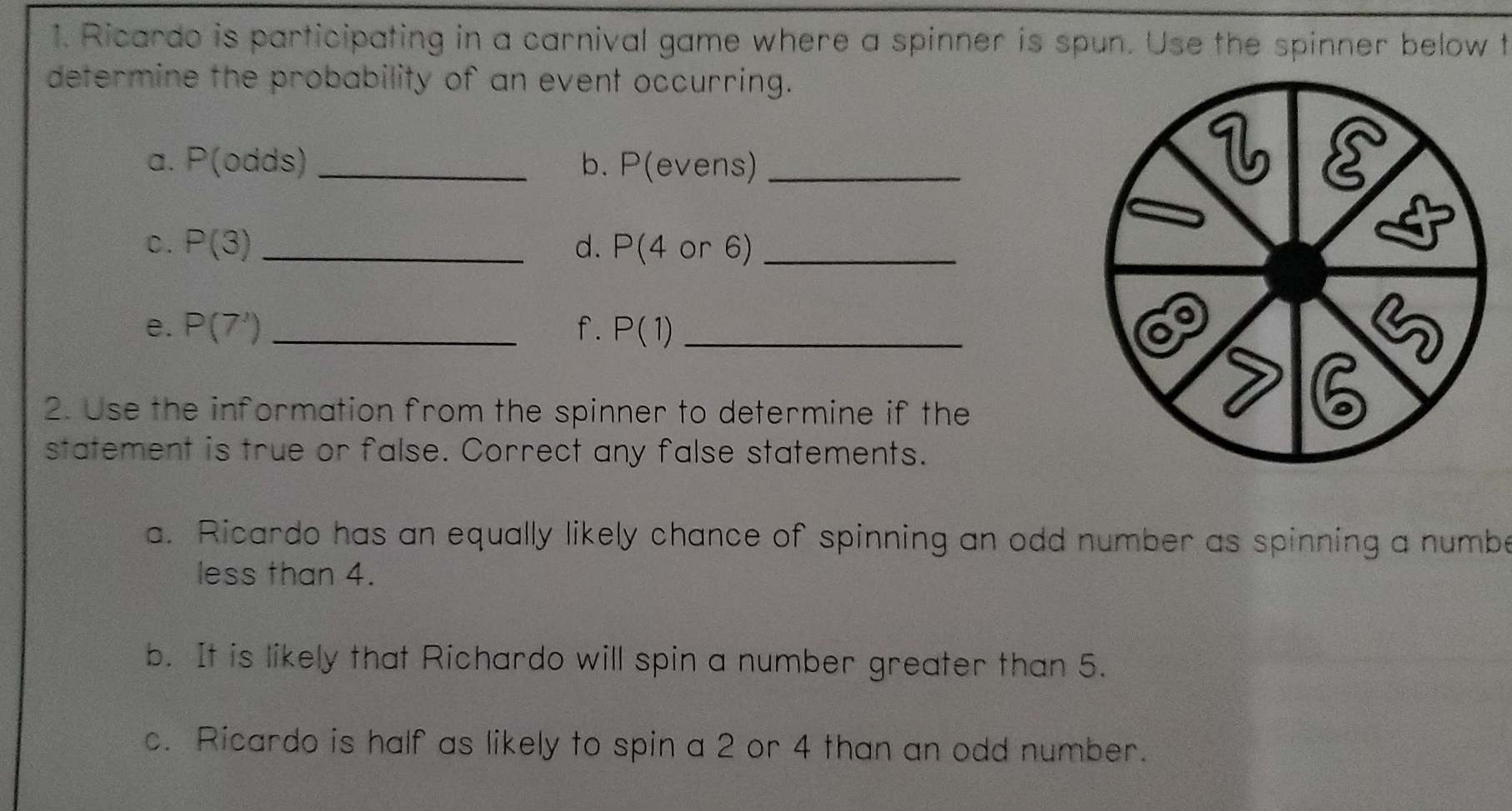 Ricardo is participating in a carnival game where a spinner is spun. Use the spinner below t 
determine the probability of an event occurring. 
a. P(od ds) _b. P(evens) _ 
C. P(3) _d. P(4 or 6) _ 
e. P(7^1) _f. P(1) _ 
2. Use the information from the spinner to determine if the 
statement is true or false. Correct any false statements. 
a. Ricardo has an equally likely chance of spinning an odd number as spinning a numbe 
less than 4. 
b. It is likely that Richardo will spin a number greater than 5. 
c. Ricardo is half as likely to spin a 2 or 4 than an odd number.