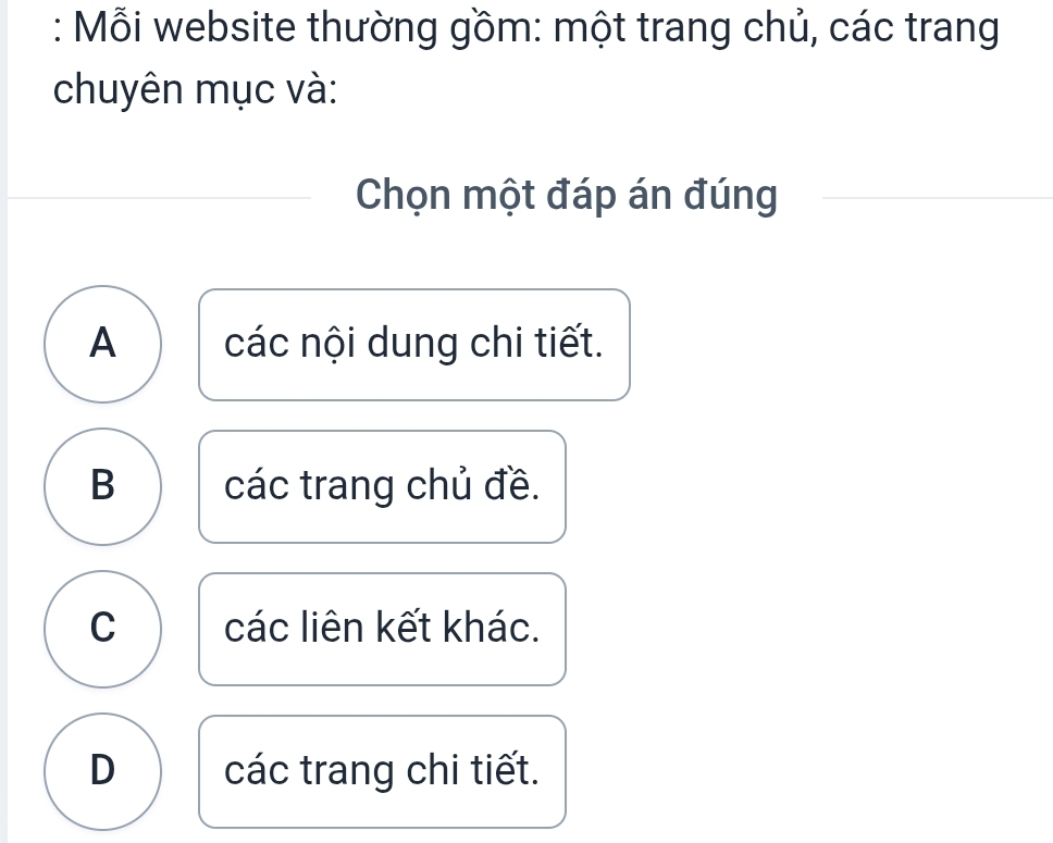 Mỗi website thường gồm: một trang chủ, các trang
chuyên mục và:
Chọn một đáp án đúng
A các nội dung chi tiết.
B các trang chủ đề.
C các liên kết khác.
D các trang chi tiết.