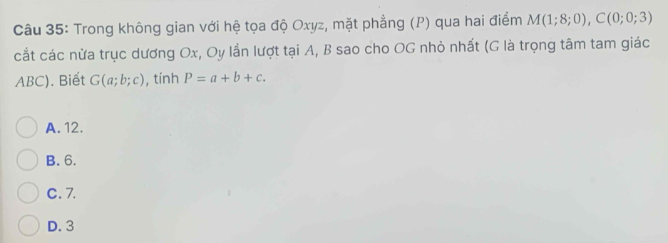 Trong không gian với hệ tọa độ Oxyz, mặt phẳng (P) qua hai điểm M(1;8;0), C(0;0;3)
cắt các nừa trục dương Ox, Oy lần lượt tại A, B sao cho OG nhỏ nhất (G là trọng tâm tam giác
ABC). Biết G(a;b;c) , tính P=a+b+c.
A. 12.
B. 6.
C. 7.
D. 3