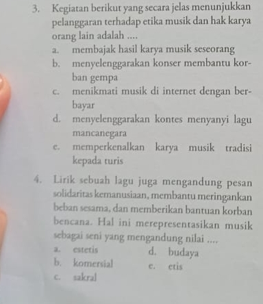 Kegiatan berikut yang secara jelas menunjukkan
pelanggaran terhadap etika musik dan hak karya
orang lain adalah ....
a. membajak hasil karya musik seseorang
b. menyelenggarakan konser membantu kor-
ban gempa
c. menikmati musik di internet dengan ber-
bayar
d. menyelenggarakan kontes menyanyi lagu
mancanegara
e. memperkenalkan karya musik tradisi
kepada turis
4. Lirik sebuah lagu juga mengandung pesan
solidaritas kemanusiaan, membantu meringankan
beban sesama, dan memberikan bantuan korban
bencana. Hal ini merepresentasikan musik
sebagai seni yang mengandung nilai ....
a. estetis d. budaya
b. komersial e. ctis
c. sakral