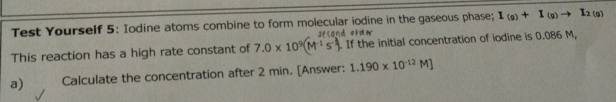 Test Yourself 5: Iodine atoms combine to form molecular iodine in the gaseous phase; I_(g)+I_(g)to I_2(g)
second orda 
This reaction has a high rate constant of 7.0* 10^9(M^(-1)s^(-1)). If the initial concentration of iodine is 0.086 M, 
a) Calculate the concentration after 2 min. [Answer: 1.190* 10^(-12)M]