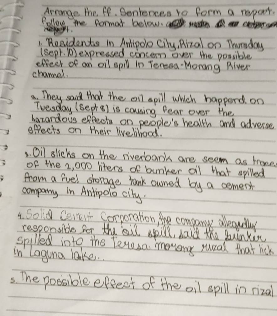 Arrange the ff. Sentences to form a repert. 
follow the formar below, a made cetru 
1. Residents in Amtipolo Cily, Rizal on Thorsday 
(sepr. (0) expressed concern over the possible 
effect of an oil spill in Teresa-Morang River 
channel. 
a. They said that the oil spill which happend on 
Tvesday (sepr 8) is causing fear over the 
hazardous effects on people's health and adverse 
effects on their livelhood. 
3. Oil slicks on the riverbank are seem as trace. 
of the 2, 000 liters of bunker oil that spilled 
from a fvel storage tank owned by a cement 
company in Antipolo city. 
4. Solid Ceineii Corporation, the company alleaually 
responsible for the ail spill, doid the bunker 
spilled into the Tecesa, moong rural that lick 
in Laguna lake. . 
5s. The possible effect of the oil spill in rizal