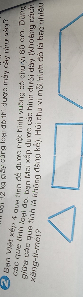 Tuổi 12 kg giấy cùng loại đó thì được mấy cây như vậy? 
Bạn Việt xếp 4 que tính để được một hình vuông có chu vi 60 cm. Dùng 
các que tính loại đó, bạn Mai xếp được các hình dưới đây (khoảng cách 
giữa các que tính là không đáng kể). Hỏi chu vi mỗi hình đó là bao nhiêu 
xăng-ti-mét?