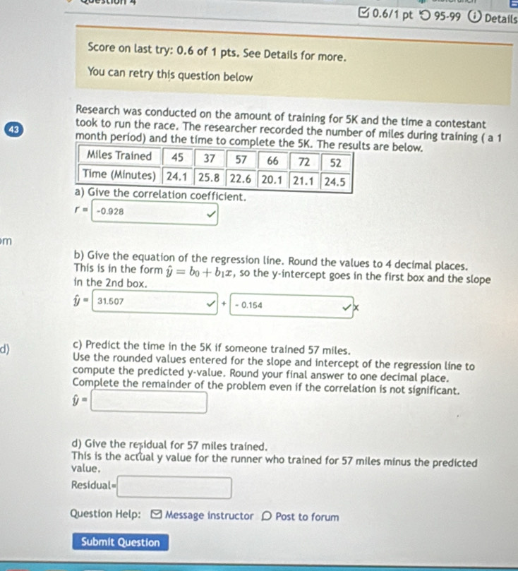 つ 95-99 0 Details 
Score on last try: 0.6 of 1 pts. See Details for more. 
You can retry this question below 
Research was conducted on the amount of training for 5K and the time a contestant 
took to run the race. The researcher recorded the number of miles during training ( a 1
43 month period) and the time to complre below. 
coefficient.
r=-0.928
m
b) Give the equation of the regression line. Round the values to 4 decimal places. 
This is in the form hat y=b_0+b_1x , so the y-intercept goes in the first box and the slope 
in the 2nd box.
hat y=31.507 □ +-0.154 x_ x
c) Predict the time in the 5K if someone trained 57 miles. 
d) Use the rounded values entered for the slope and intercept of the regression line to 
compute the predicted y -value. Round your final answer to one decimal place. 
Complete the remainder of the problem even if the correlation is not significant.
hat y=□
d) Give the repidual for 57 miles trained. 
This is the actual y value for the runner who trained for 57 miles minus the predicted 
value. 
Residual= □ 
Question Help: - Message instructor D Post to forum 
Submit Question