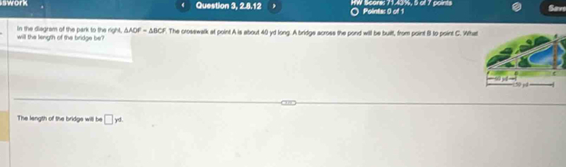 swork Question 3, 2.8.12 HW Score: 71.43%, 5 of 7 points Sav 
Points: 0 of 1 
In the diagram of the park to the right. △ ADF=△ BCF
will the length of the bridge be . The crosswalk at point A is about 40 yd long. A bridge across the pond will be built, from point B to point C. Wha 
The length of the bridge will be □ yd.