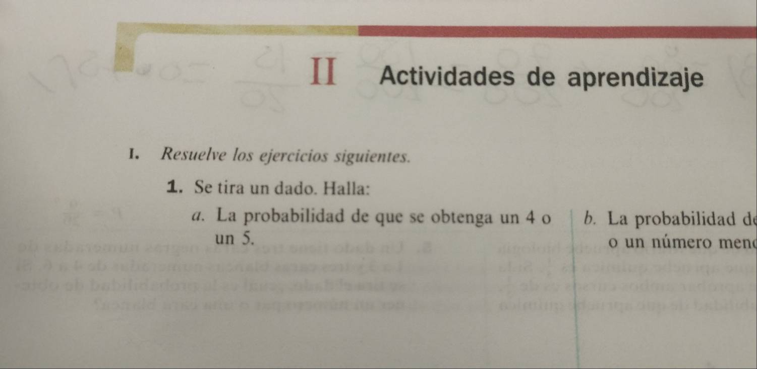 II Actividades de aprendizaje 
1. Resuelve los ejercicios siguientes. 
1. Se tira un dado. Halla: 
a. La probabilidad de que se obtenga un 4 o b. La probabilidad de 
un 5. o un número meno