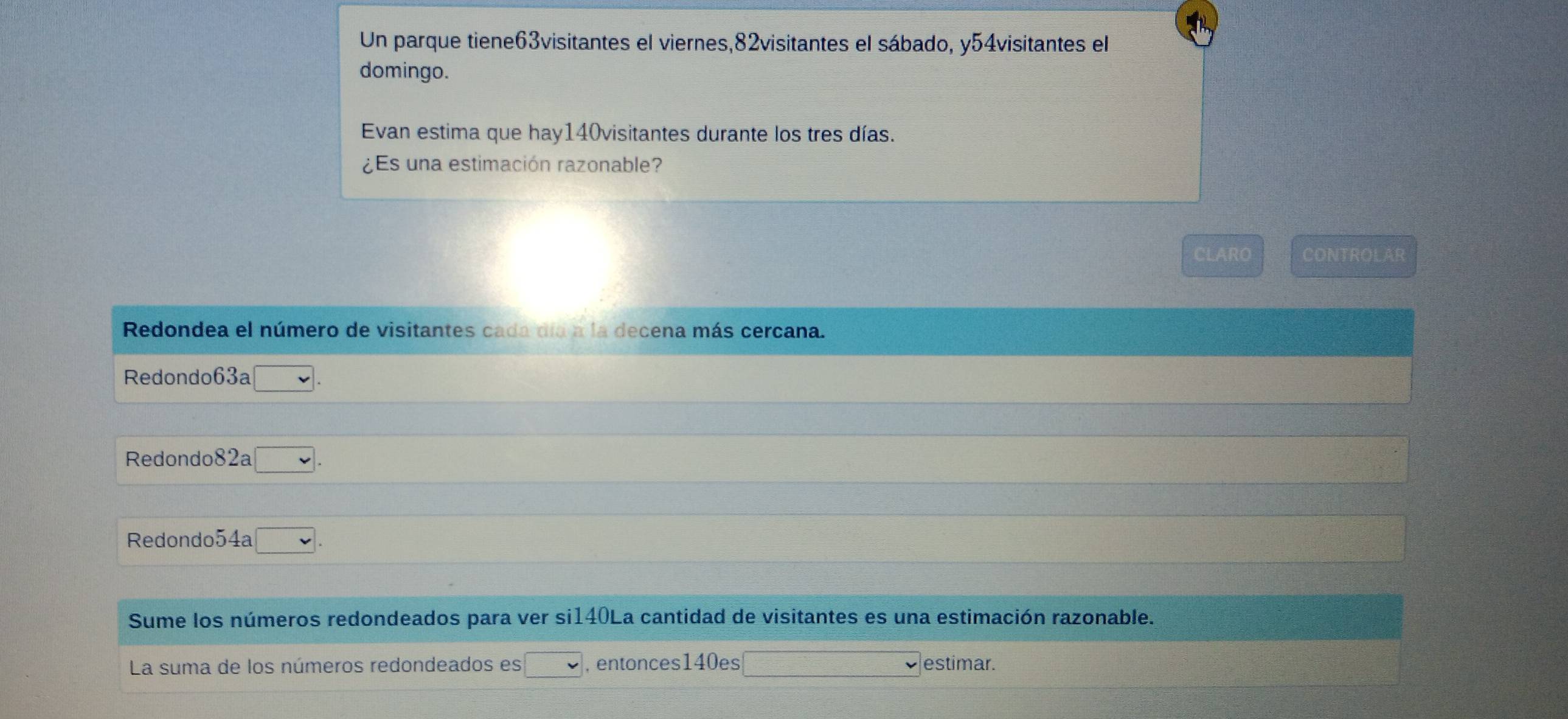 Un parque tiene63visitantes el viernes, 82visitantes el sábado, y54visitantes el 
domingo. 
Evan estima que hay140visitantes durante los tres días. 
¿Es una estimación razonable? 
CLARO CONTROLAR 
Redondea el número de visitantes cada día a la decena más cercana. 
Redondo63a □ . 
Redondo82a □ . 
Redondo54a □ . 
Sume los números redondeados para ver si140La cantidad de visitantes es una estimación razonable. 
La suma de los números redondeados es □ ,entonces140es _  2x/5 = □ /□   estimar.