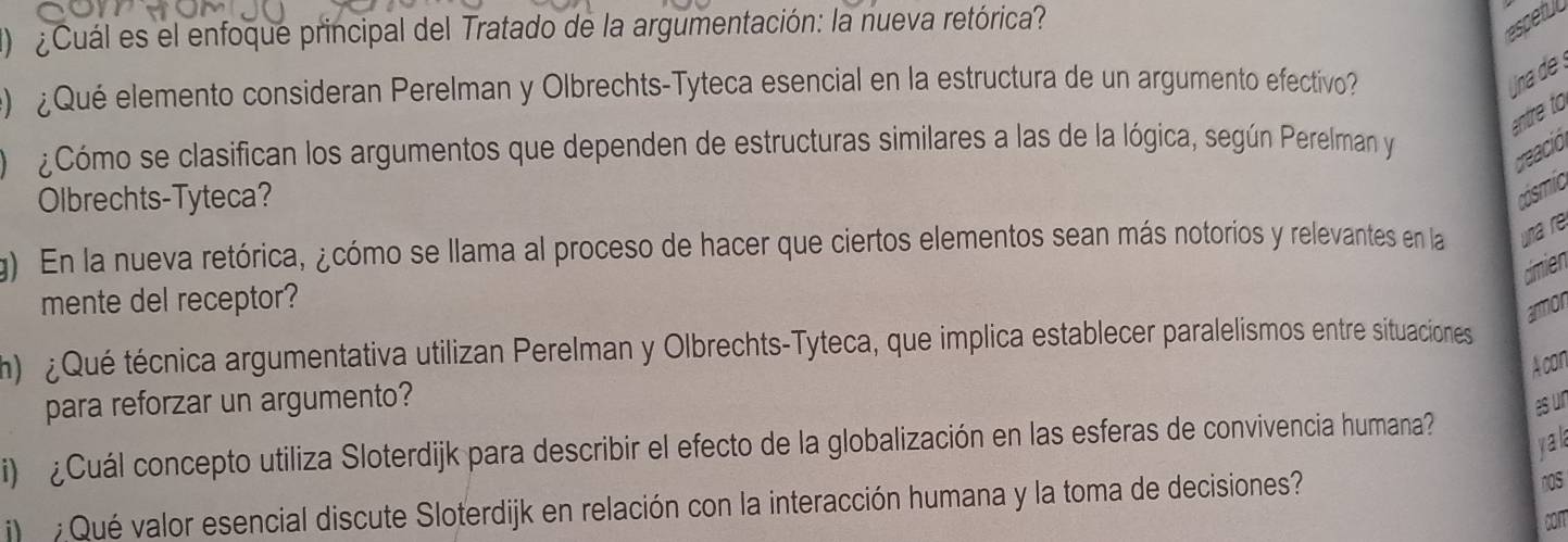 ) ¿ Cuál es el enfoque principal del Tratado de la argumentación: la nueva retórica? 
espetu 
) ¿Qué elemento consideran Perelman y Olbrechts-Tyteca esencial en la estructura de un argumento efectivo? 
na de 
entre to 
¿Cómo se clasifican los argumentos que dependen de estructuras similares a las de la lógica, según Perelman y 
reació 
Olbrechts-Tyteca? 
g) En la nueva retórica, ¿cómo se llama al proceso de hacer que ciertos elementos sean más notorios y relevantes en la na r 
dimien 
mente del receptor? 
armor 
h) ¿ Qué técnica argumentativa utilizan Perelman y Olbrechts-Tyteca, que implica establecer paralelismos entre situaciones 
A con 
para reforzar un argumento? 
esur 
yak 
i) ¿ Cuál concepto utiliza Sloterdijk para describir el efecto de la globalización en las esferas de convivencia humana 
Qué valor esencial discute Sloterdijk en relación con la interacción humana y la toma de decisiones? 
nOs 
con